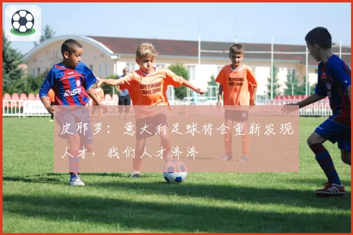 皮耶罗：意大利足球将会重新发现人才，我们人才济济