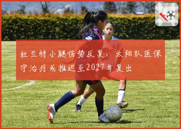 杜兰特小腿伤势反复,太阳队医保守治疗或推迟至2027年复出
