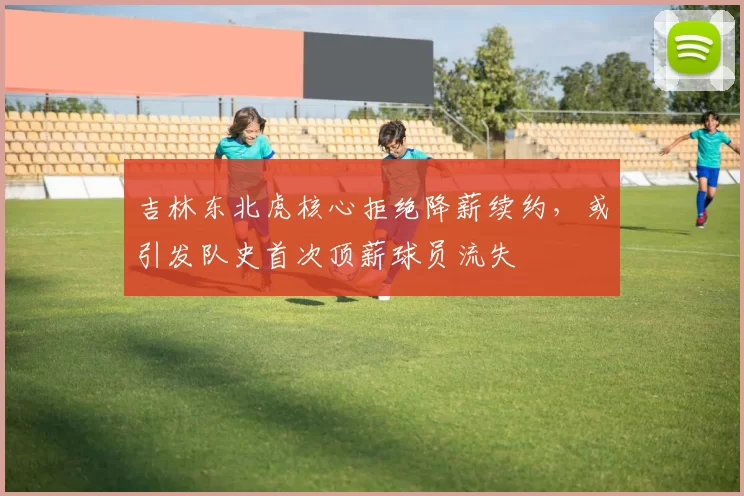 吉林东北虎核心拒绝降薪续约,或引发队史首次顶薪球员流失