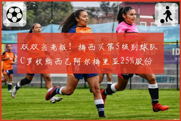 双双当老板！梅西买第5级别球队 C罗收购西乙阿尔梅里亚25%股份