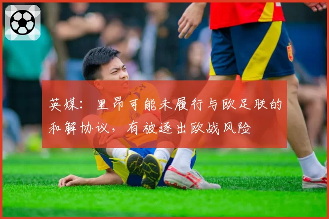 英媒：里昂可能未履行与欧足联的和解协议，有被逐出欧战风险
