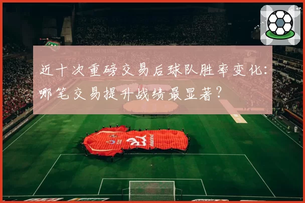 近十次重磅交易后球队胜率变化：哪笔交易提升战绩最显著？