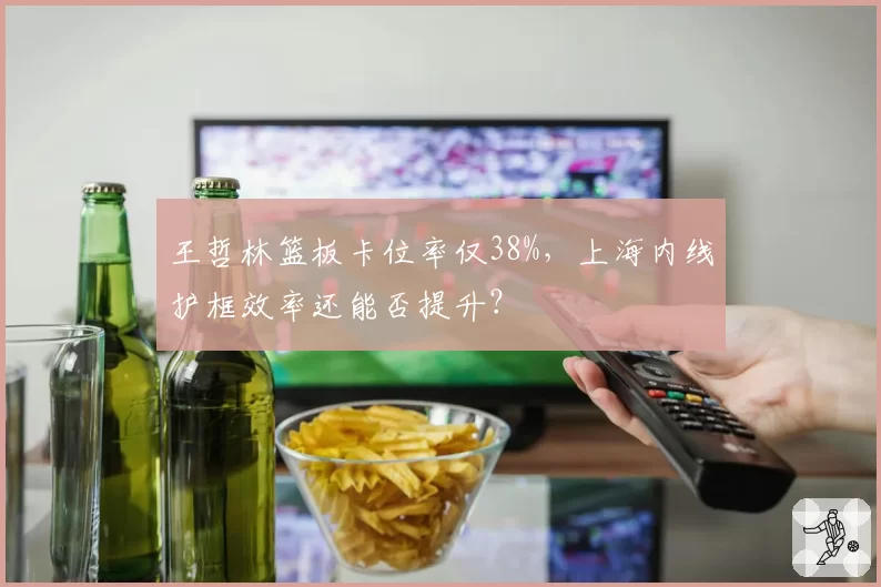 王哲林篮板卡位率仅38%,上海内线护框效率还能否提升?