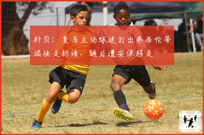 科贝：皇马主场球迷打出弗洛伦蒂诺快走标语，随后遭安保移走