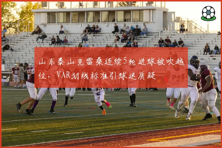 山东泰山克雷桑连续5轮进球被吹越位，VAR划线标准引球迷质疑