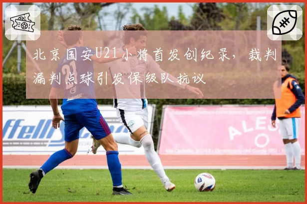 北京国安U21小将首发创纪录，裁判漏判点球引发保级队抗议