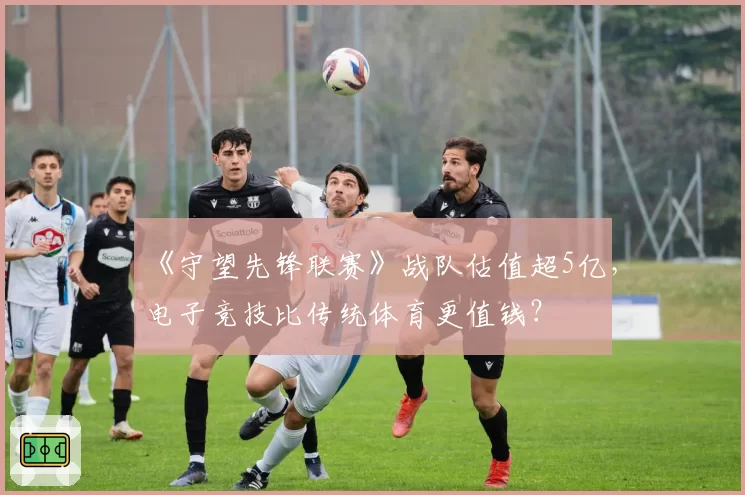 《守望先锋联赛》战队估值超5亿，电子竞技比传统体育更值钱？