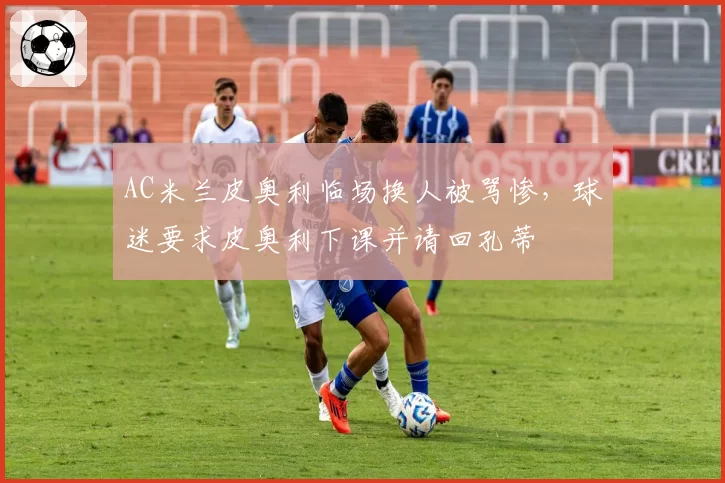 AC米兰皮奥利临场换人被骂惨,球迷要求皮奥利下课并请回孔蒂
