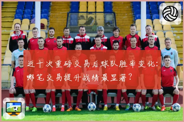 近十次重磅交易后球队胜率变化：哪笔交易提升战绩最显著？