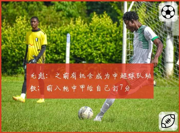 毛彪：之前有机会成为中超球队助教；前八轮中甲给自己打7分