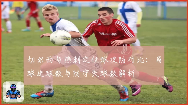 切尔西与热刺定位球攻防对比:角球进球数与防守失球数解析