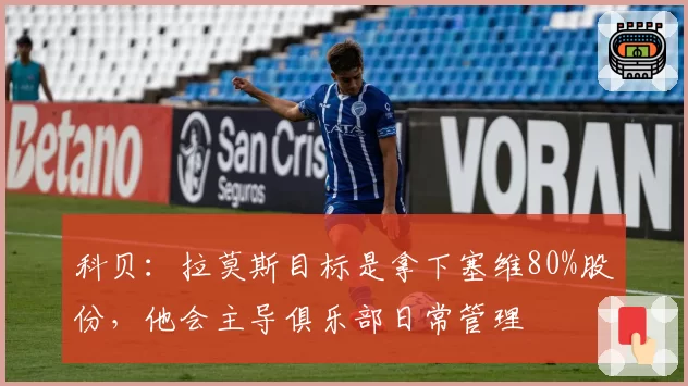 科贝：拉莫斯目标是拿下塞维80%股份，他会主导俱乐部日常管理