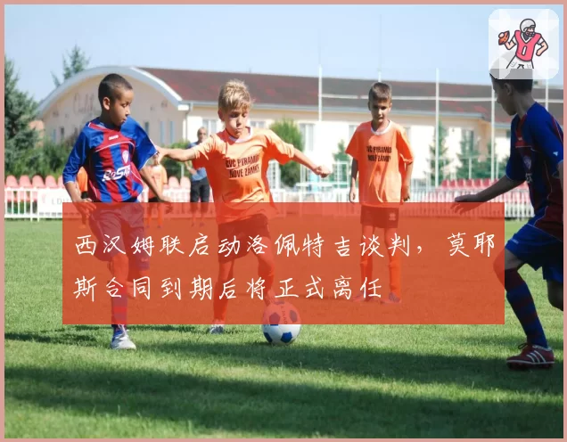 西汉姆联启动洛佩特吉谈判，莫耶斯合同到期后将正式离任