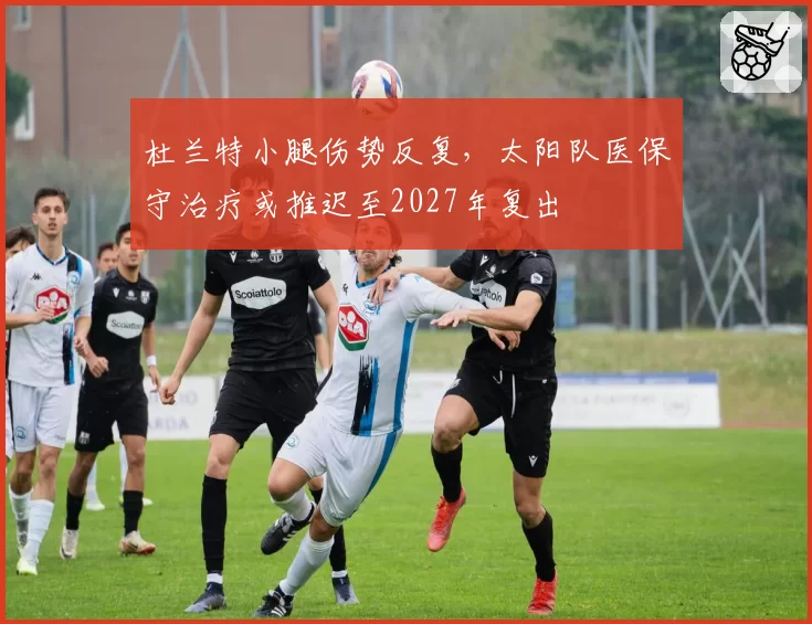 杜兰特小腿伤势反复,太阳队医保守治疗或推迟至2027年复出
