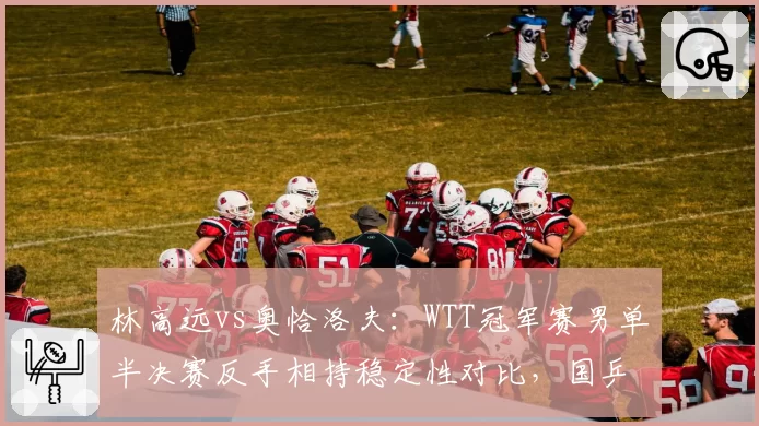 林高远vs奥恰洛夫：WTT冠军赛男单半决赛反手相持稳定性对比，国乒短板暴露