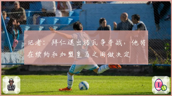 记者：拜仁退出格瓦争夺战，他将在续约和加盟皇马之间做决定
