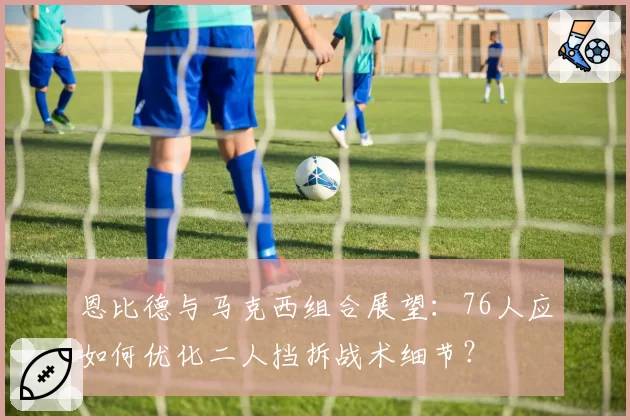 恩比德与马克西组合展望：76人应如何优化二人挡拆战术细节？