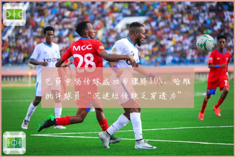 巴萨中场传球成功率骤降10%，哈维批评球员“沉迷短传缺乏穿透力”