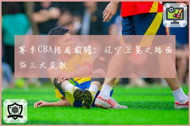 赛季CBA格局前瞻：辽宁卫冕之路面临三大变数
