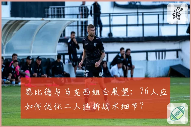 恩比德与马克西组合展望：76人应如何优化二人挡拆战术细节？