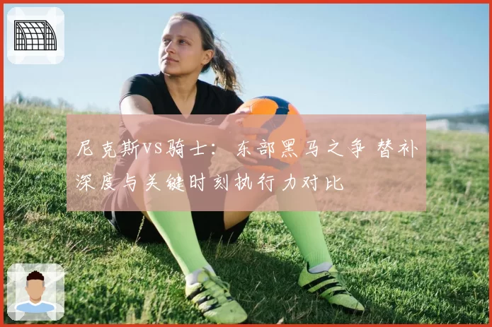 尼克斯vs骑士:东部黑马之争 替补深度与关键时刻执行力对比