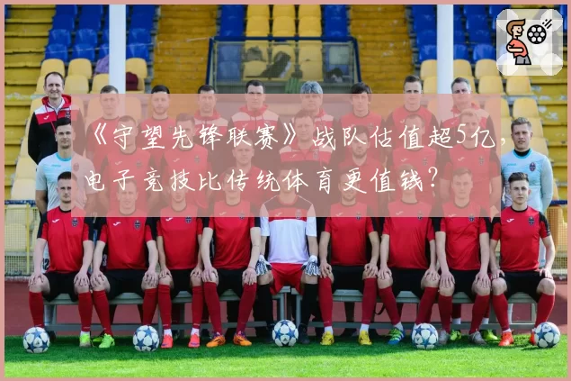 《守望先锋联赛》战队估值超5亿，电子竞技比传统体育更值钱？