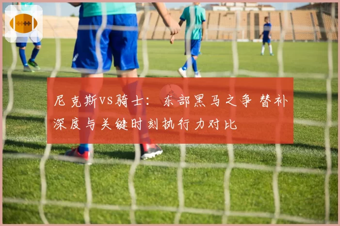 尼克斯vs骑士:东部黑马之争 替补深度与关键时刻执行力对比