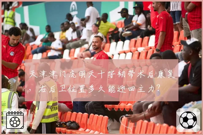 天津津门虎明天十字韧带术后康复，右后卫位置多久能迎回主力？