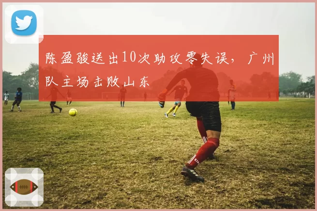 陈盈骏送出10次助攻零失误,广州队主场击败山东