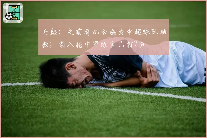 毛彪：之前有机会成为中超球队助教；前八轮中甲给自己打7分