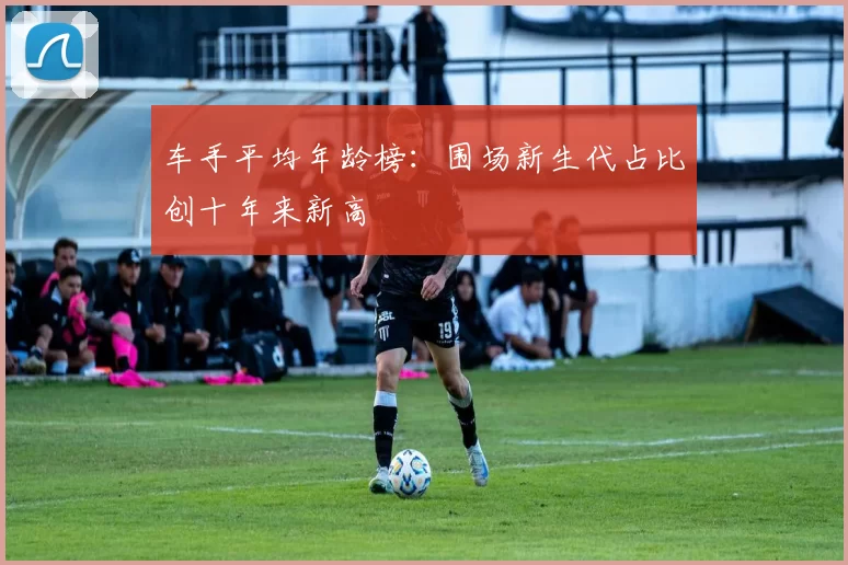 车手平均年龄榜：围场新生代占比创十年来新高