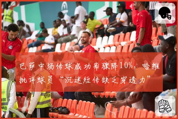 巴萨中场传球成功率骤降10%，哈维批评球员“沉迷短传缺乏穿透力”