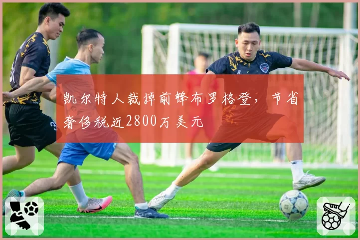 凯尔特人裁掉前锋布罗格登,节省奢侈税近2800万美元