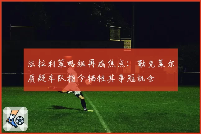 法拉利策略组再成焦点：勒克莱尔质疑车队指令牺牲其争冠机会