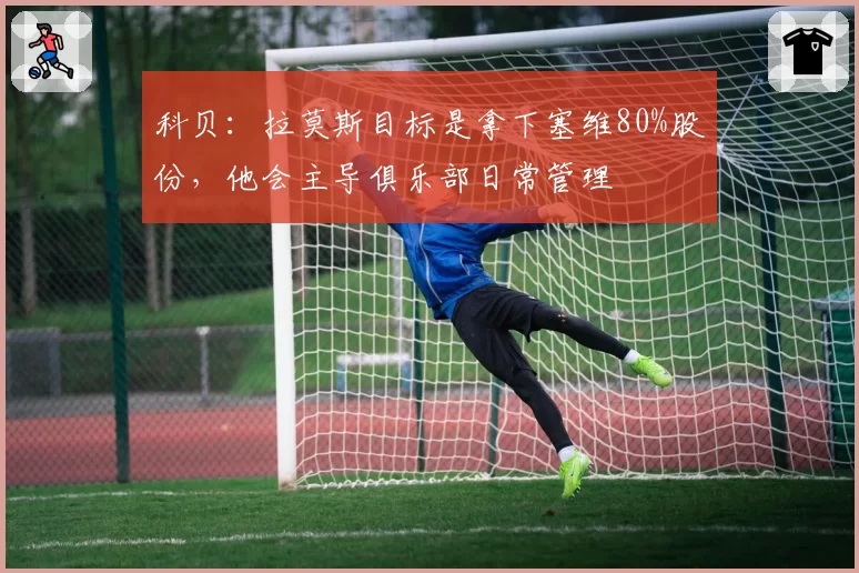 科贝：拉莫斯目标是拿下塞维80%股份，他会主导俱乐部日常管理