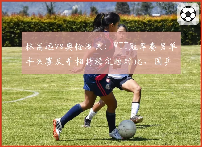 林高远vs奥恰洛夫：WTT冠军赛男单半决赛反手相持稳定性对比，国乒短板暴露
