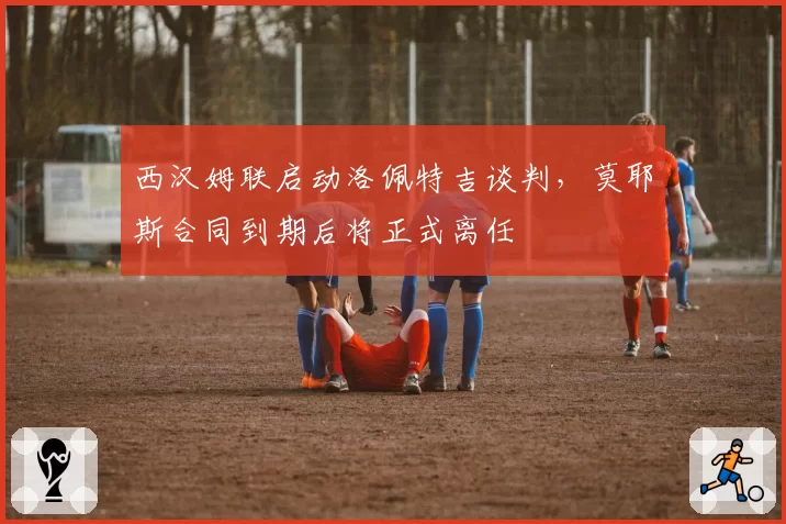 西汉姆联启动洛佩特吉谈判，莫耶斯合同到期后将正式离任