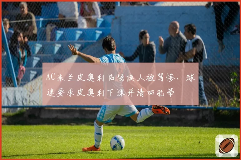 AC米兰皮奥利临场换人被骂惨,球迷要求皮奥利下课并请回孔蒂