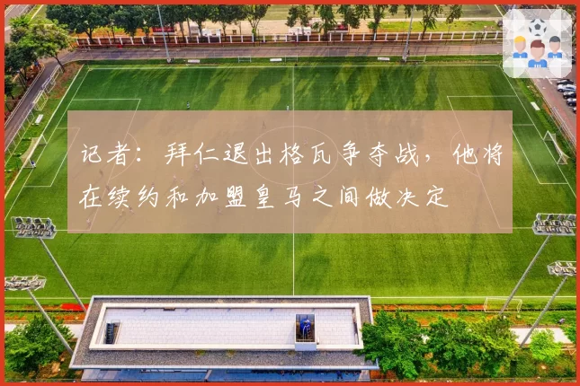 记者：拜仁退出格瓦争夺战，他将在续约和加盟皇马之间做决定